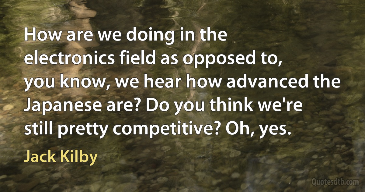 How are we doing in the electronics field as opposed to, you know, we hear how advanced the Japanese are? Do you think we're still pretty competitive? Oh, yes. (Jack Kilby)