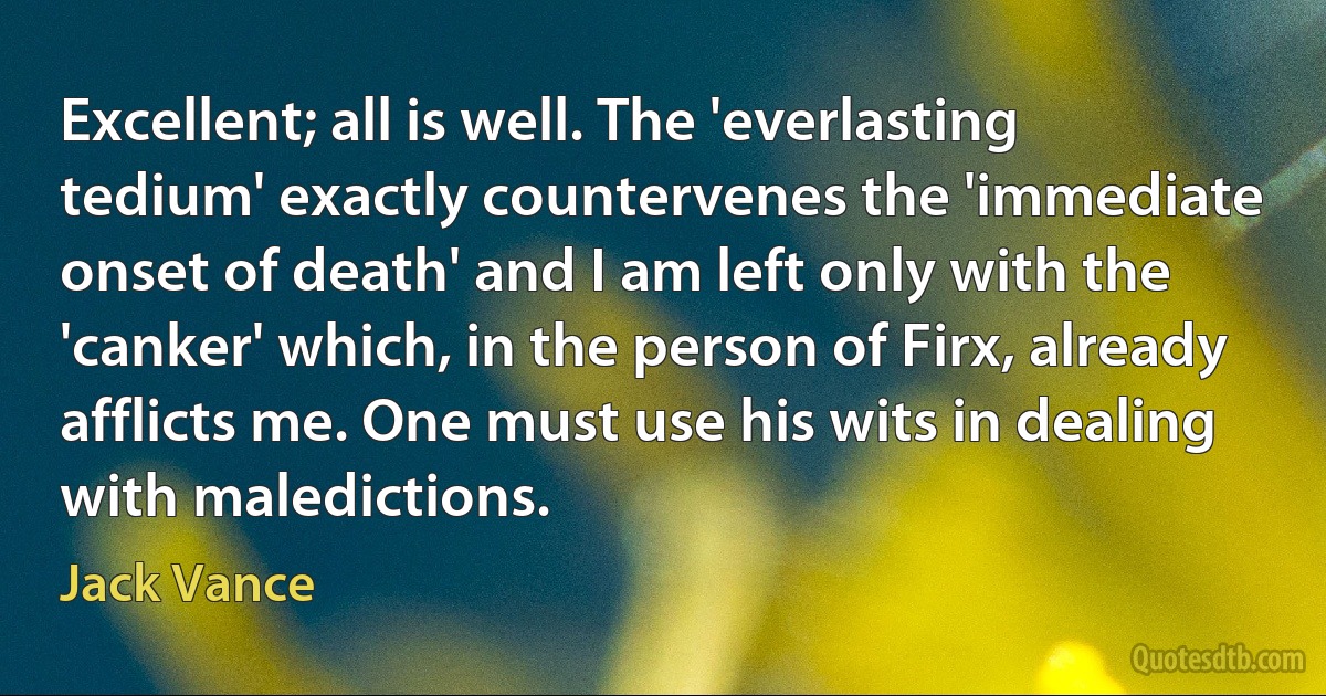 Excellent; all is well. The 'everlasting tedium' exactly countervenes the 'immediate onset of death' and I am left only with the 'canker' which, in the person of Firx, already afflicts me. One must use his wits in dealing with maledictions. (Jack Vance)