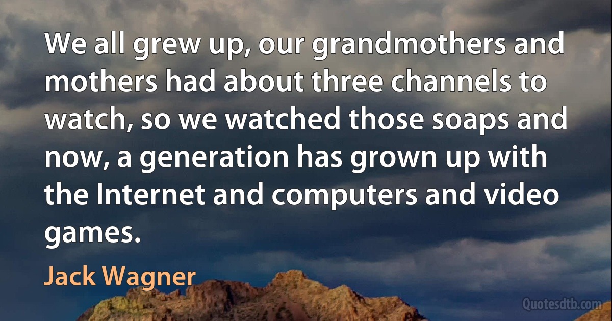 We all grew up, our grandmothers and mothers had about three channels to watch, so we watched those soaps and now, a generation has grown up with the Internet and computers and video games. (Jack Wagner)