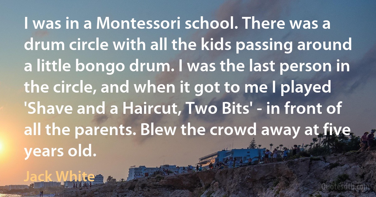 I was in a Montessori school. There was a drum circle with all the kids passing around a little bongo drum. I was the last person in the circle, and when it got to me I played 'Shave and a Haircut, Two Bits' - in front of all the parents. Blew the crowd away at five years old. (Jack White)