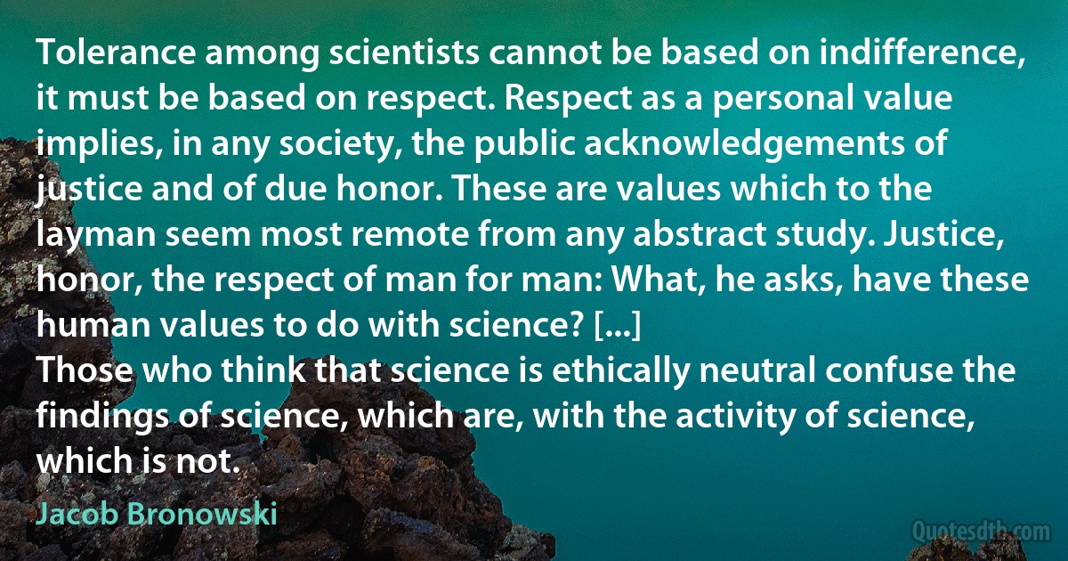 Tolerance among scientists cannot be based on indifference, it must be based on respect. Respect as a personal value implies, in any society, the public acknowledgements of justice and of due honor. These are values which to the layman seem most remote from any abstract study. Justice, honor, the respect of man for man: What, he asks, have these human values to do with science? [...]
Those who think that science is ethically neutral confuse the findings of science, which are, with the activity of science, which is not. (Jacob Bronowski)