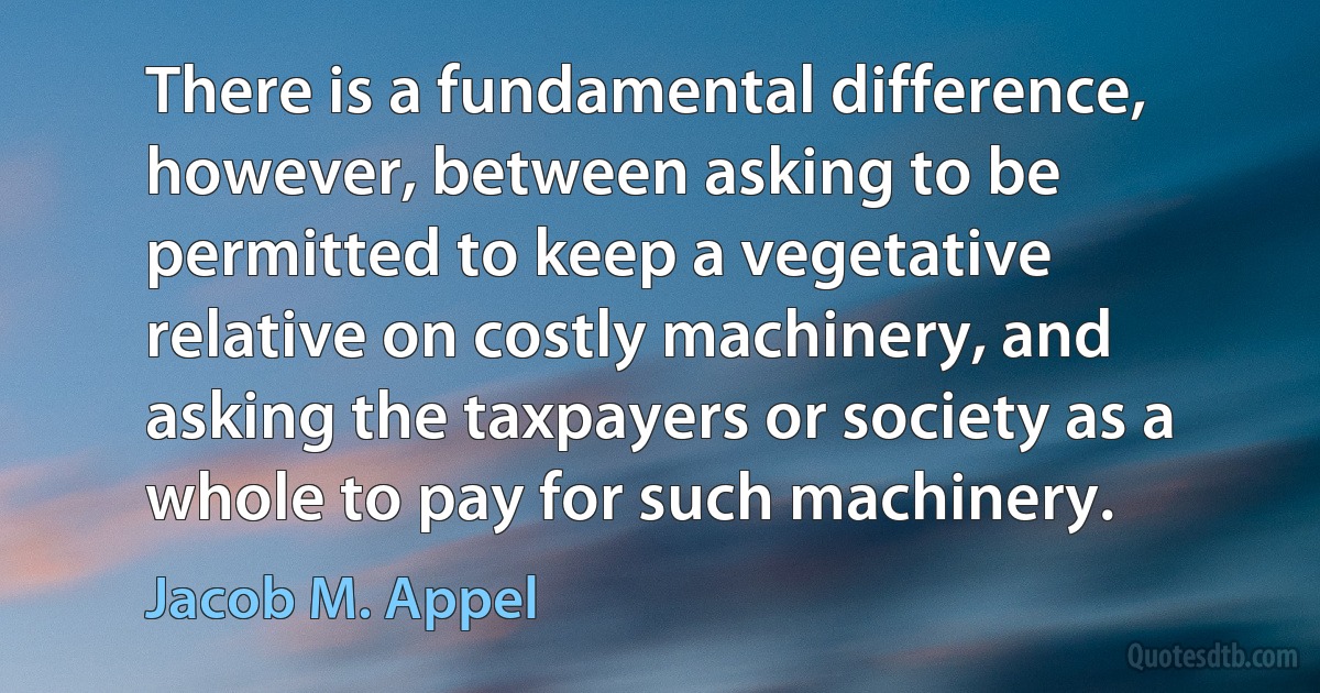 There is a fundamental difference, however, between asking to be permitted to keep a vegetative relative on costly machinery, and asking the taxpayers or society as a whole to pay for such machinery. (Jacob M. Appel)