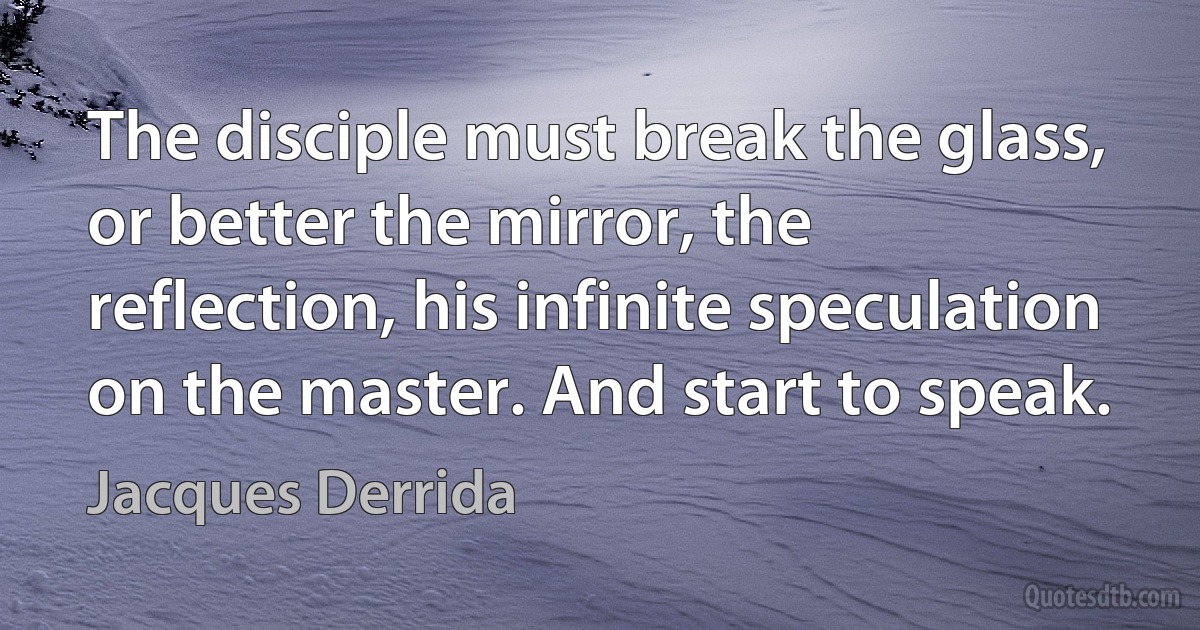 The disciple must break the glass, or better the mirror, the reflection, his infinite speculation on the master. And start to speak. (Jacques Derrida)