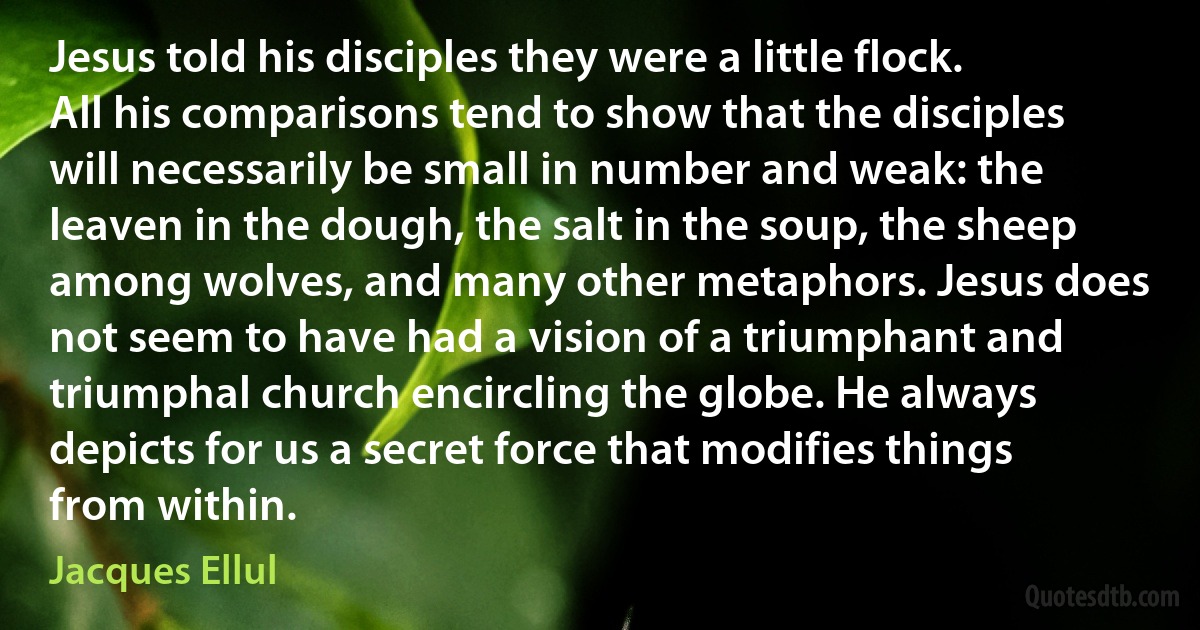 Jesus told his disciples they were a little flock. All his comparisons tend to show that the disciples will necessarily be small in number and weak: the leaven in the dough, the salt in the soup, the sheep among wolves, and many other metaphors. Jesus does not seem to have had a vision of a triumphant and triumphal church encircling the globe. He always depicts for us a secret force that modifies things from within. (Jacques Ellul)