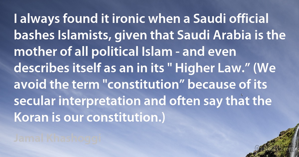 I always found it ironic when a Saudi official bashes Islamists, given that Saudi Arabia is the mother of all political Islam - and even describes itself as an in its " Higher Law.” (We avoid the term "constitution” because of its secular interpretation and often say that the Koran is our constitution.) (Jamal Khashoggi)