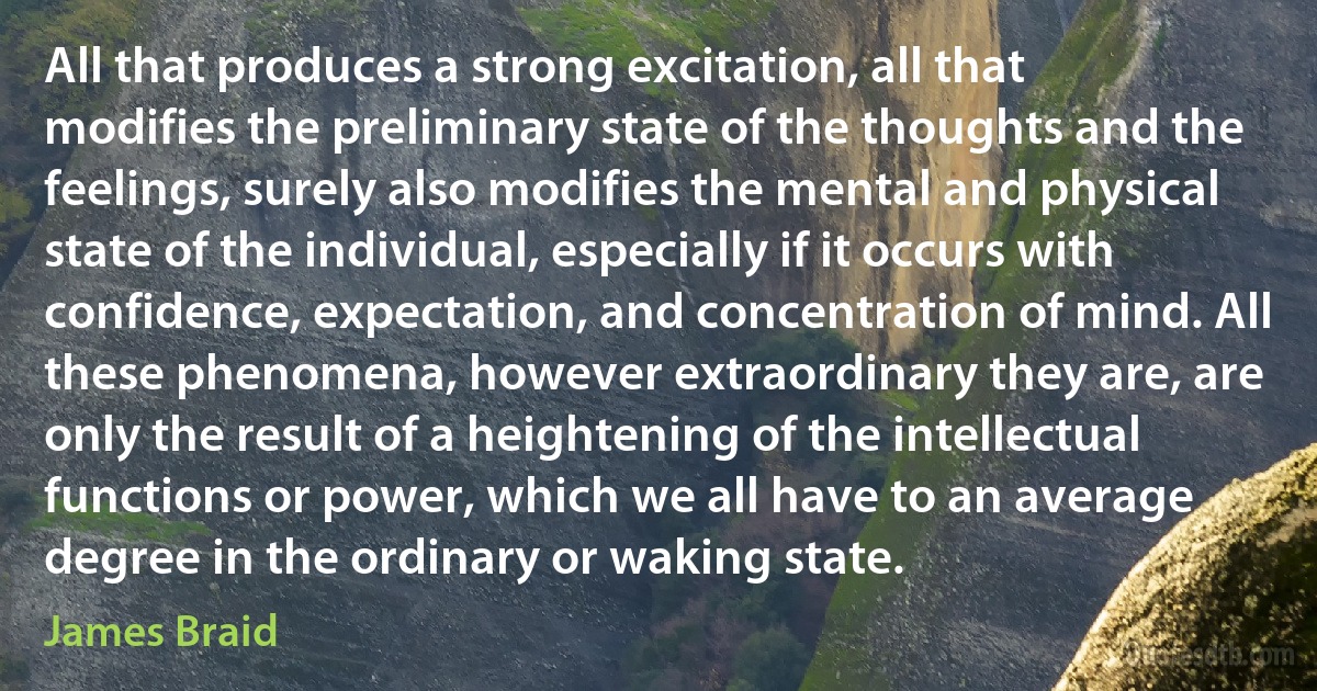 All that produces a strong excitation, all that modifies the preliminary state of the thoughts and the feelings, surely also modifies the mental and physical state of the individual, especially if it occurs with confidence, expectation, and concentration of mind. All these phenomena, however extraordinary they are, are only the result of a heightening of the intellectual functions or power, which we all have to an average degree in the ordinary or waking state. (James Braid)