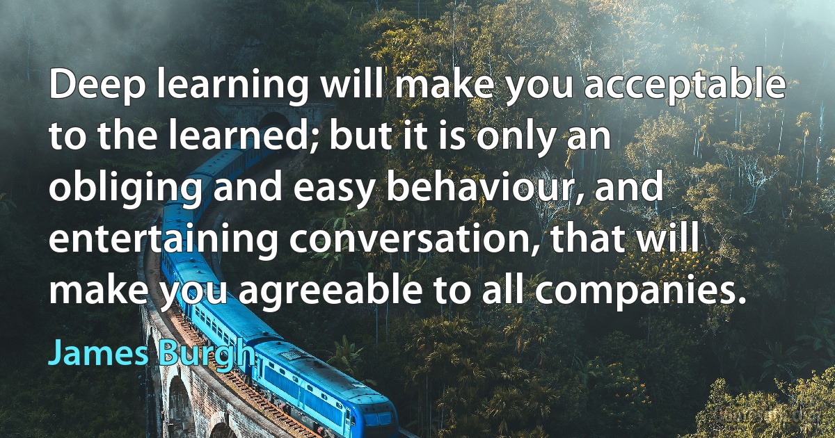 Deep learning will make you acceptable to the learned; but it is only an obliging and easy behaviour, and entertaining conversation, that will make you agreeable to all companies. (James Burgh)