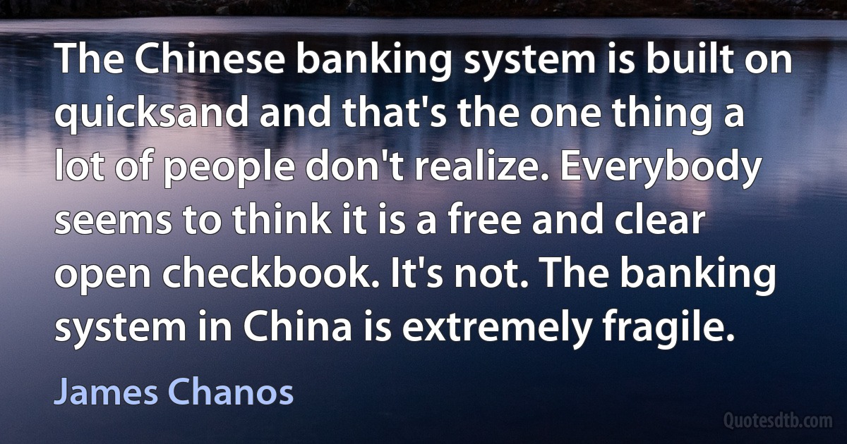 The Chinese banking system is built on quicksand and that's the one thing a lot of people don't realize. Everybody seems to think it is a free and clear open checkbook. It's not. The banking system in China is extremely fragile. (James Chanos)