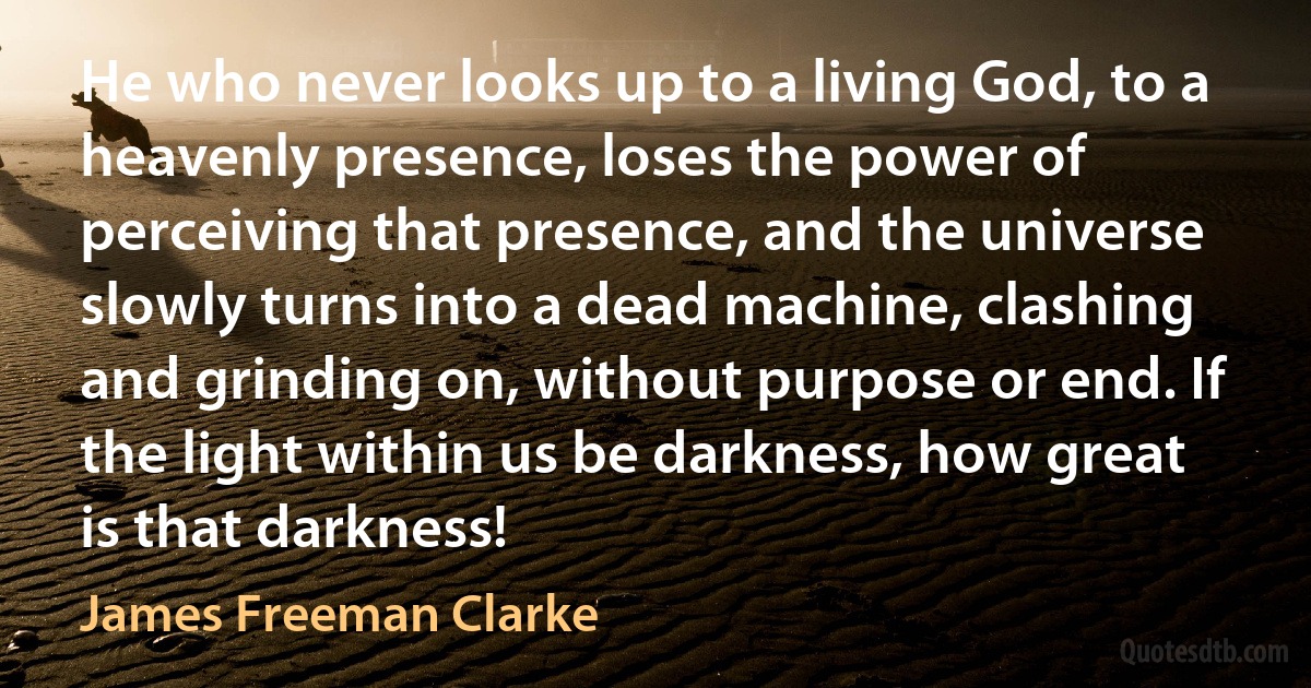 He who never looks up to a living God, to a heavenly presence, loses the power of perceiving that presence, and the universe slowly turns into a dead machine, clashing and grinding on, without purpose or end. If the light within us be darkness, how great is that darkness! (James Freeman Clarke)