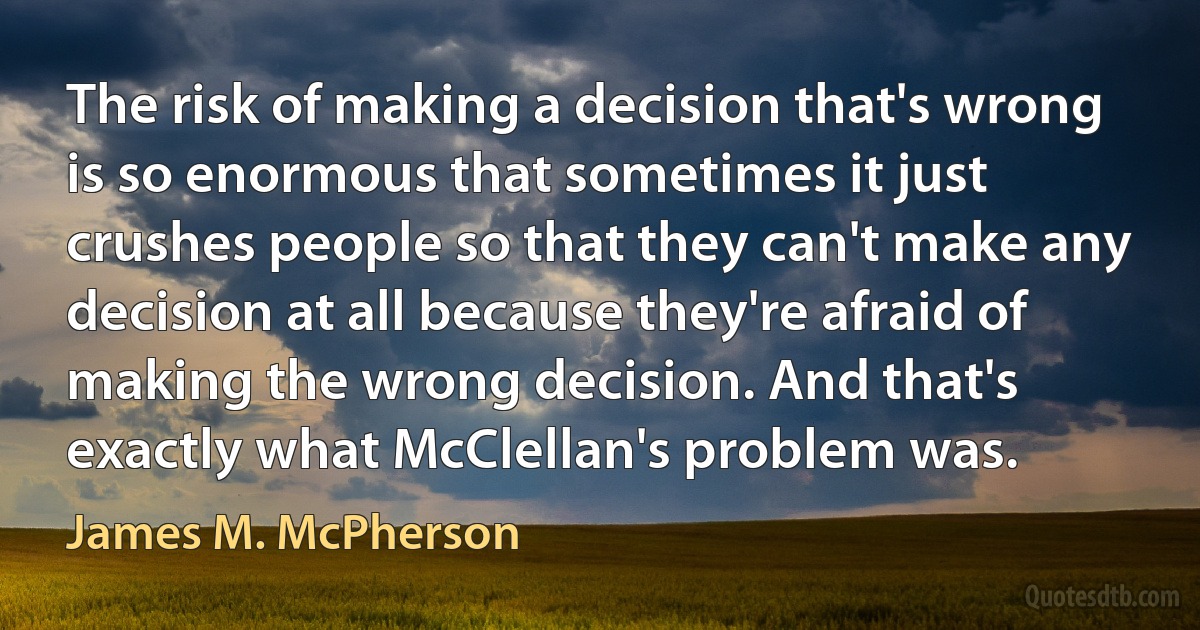 The risk of making a decision that's wrong is so enormous that sometimes it just crushes people so that they can't make any decision at all because they're afraid of making the wrong decision. And that's exactly what McClellan's problem was. (James M. McPherson)