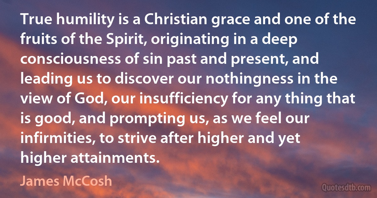 True humility is a Christian grace and one of the fruits of the Spirit, originating in a deep consciousness of sin past and present, and leading us to discover our nothingness in the view of God, our insufficiency for any thing that is good, and prompting us, as we feel our infirmities, to strive after higher and yet higher attainments. (James McCosh)