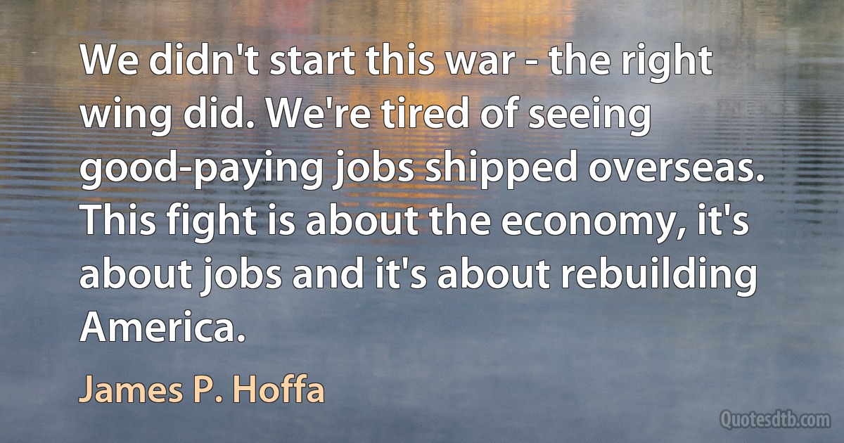 We didn't start this war - the right wing did. We're tired of seeing good-paying jobs shipped overseas. This fight is about the economy, it's about jobs and it's about rebuilding America. (James P. Hoffa)