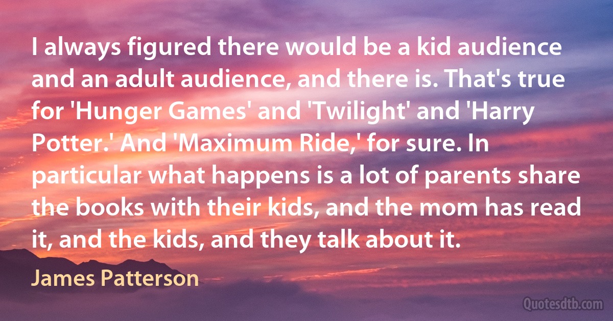 I always figured there would be a kid audience and an adult audience, and there is. That's true for 'Hunger Games' and 'Twilight' and 'Harry Potter.' And 'Maximum Ride,' for sure. In particular what happens is a lot of parents share the books with their kids, and the mom has read it, and the kids, and they talk about it. (James Patterson)