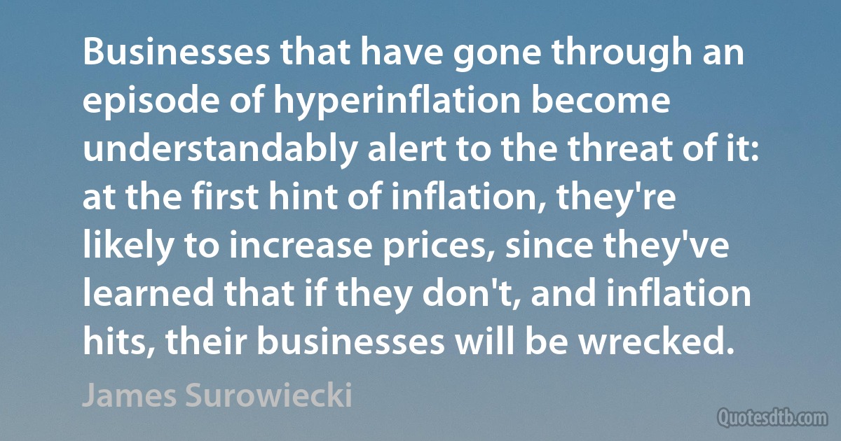 Businesses that have gone through an episode of hyperinflation become understandably alert to the threat of it: at the first hint of inflation, they're likely to increase prices, since they've learned that if they don't, and inflation hits, their businesses will be wrecked. (James Surowiecki)