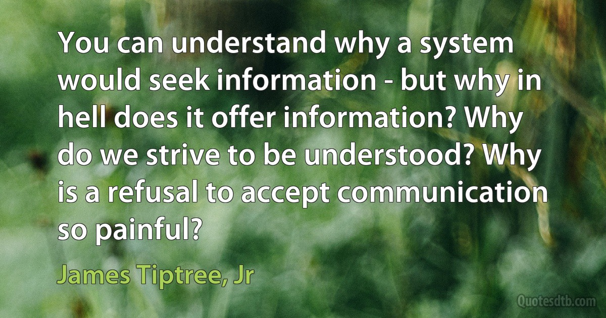 You can understand why a system would seek information - but why in hell does it offer information? Why do we strive to be understood? Why is a refusal to accept communication so painful? (James Tiptree, Jr)