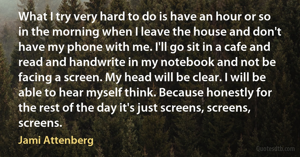 What I try very hard to do is have an hour or so in the morning when I leave the house and don't have my phone with me. I'll go sit in a cafe and read and handwrite in my notebook and not be facing a screen. My head will be clear. I will be able to hear myself think. Because honestly for the rest of the day it's just screens, screens, screens. (Jami Attenberg)