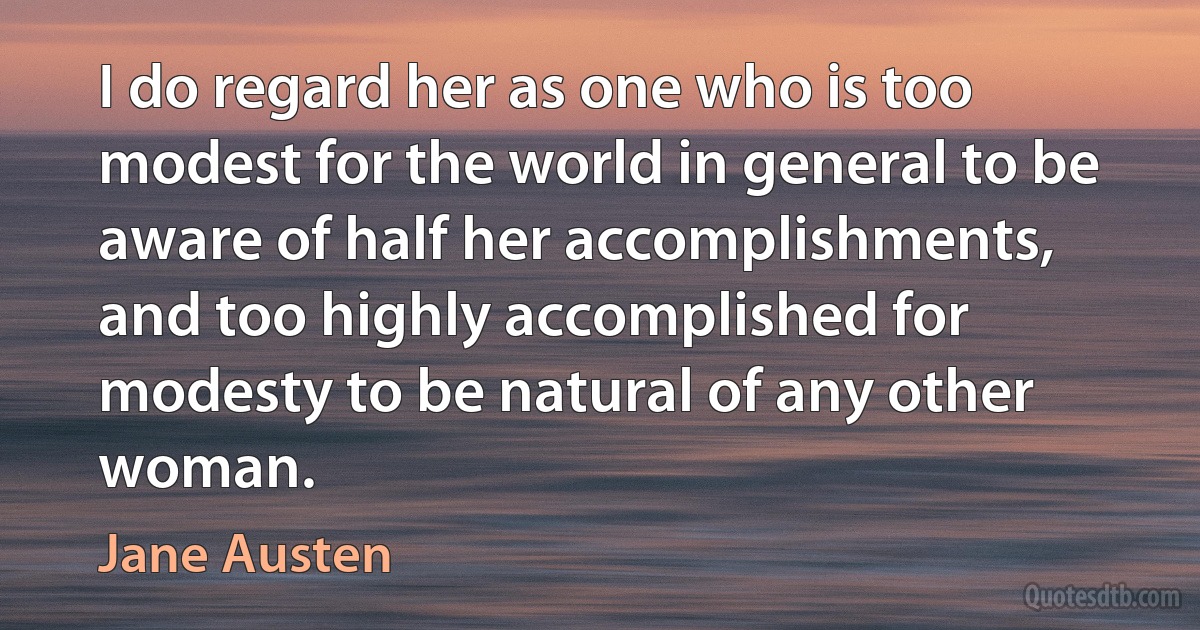 I do regard her as one who is too modest for the world in general to be aware of half her accomplishments, and too highly accomplished for modesty to be natural of any other woman. (Jane Austen)