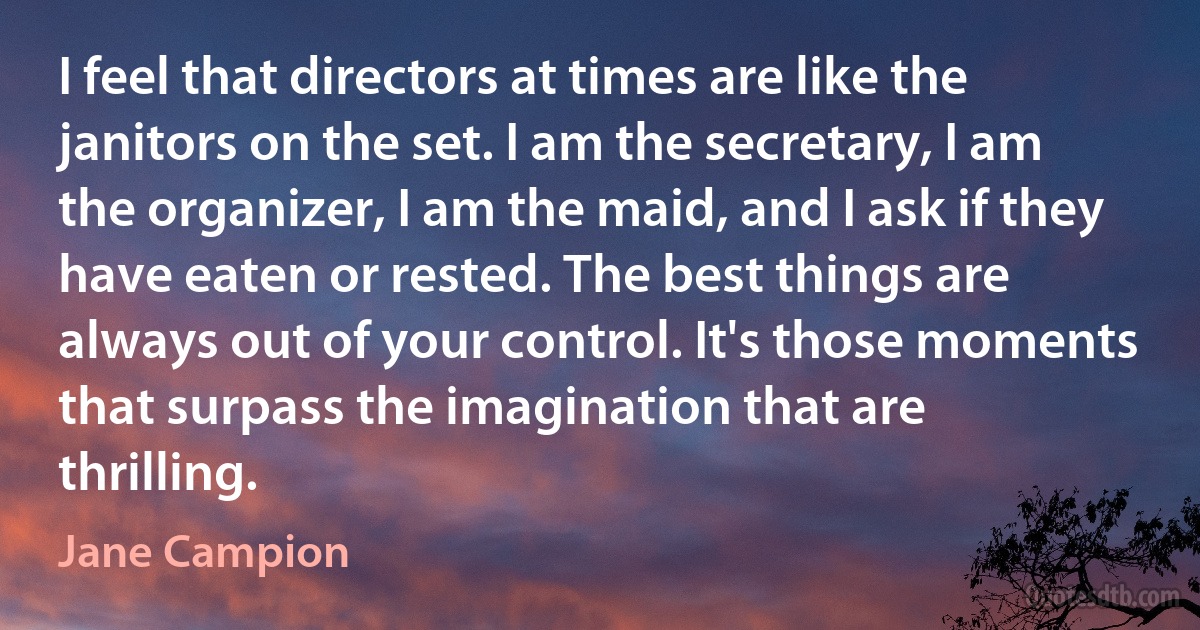 I feel that directors at times are like the janitors on the set. I am the secretary, I am the organizer, I am the maid, and I ask if they have eaten or rested. The best things are always out of your control. It's those moments that surpass the imagination that are thrilling. (Jane Campion)