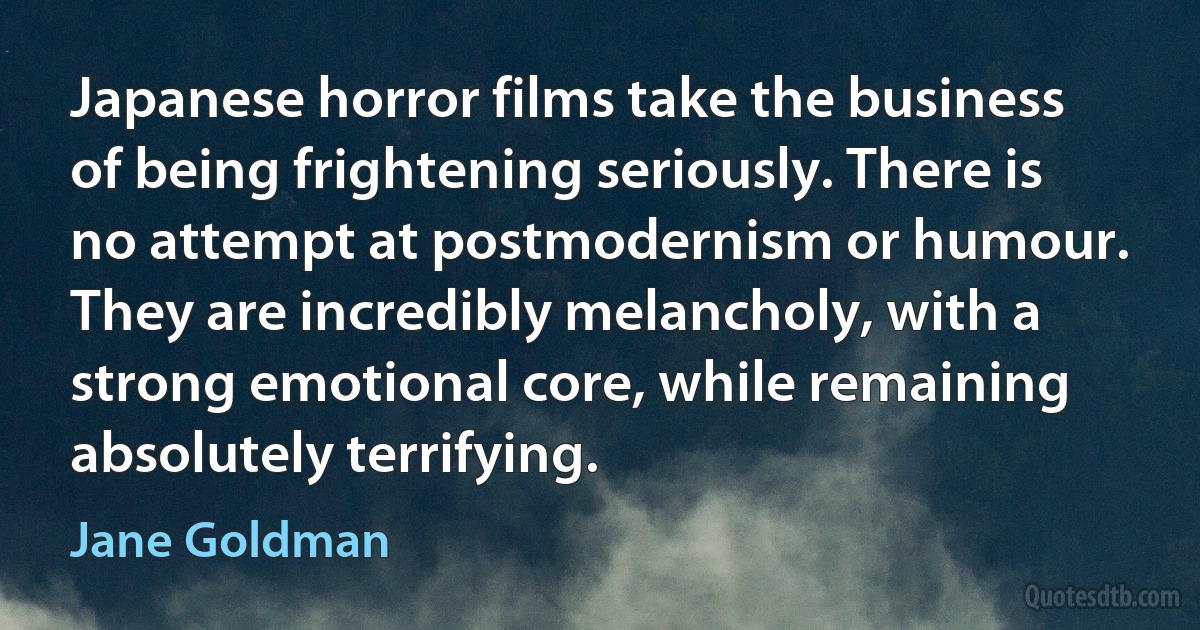 Japanese horror films take the business of being frightening seriously. There is no attempt at postmodernism or humour. They are incredibly melancholy, with a strong emotional core, while remaining absolutely terrifying. (Jane Goldman)