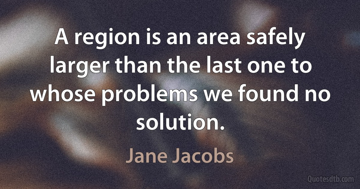 A region is an area safely larger than the last one to whose problems we found no solution. (Jane Jacobs)