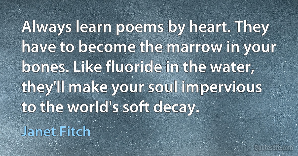 Always learn poems by heart. They have to become the marrow in your bones. Like fluoride in the water, they'll make your soul impervious to the world's soft decay. (Janet Fitch)