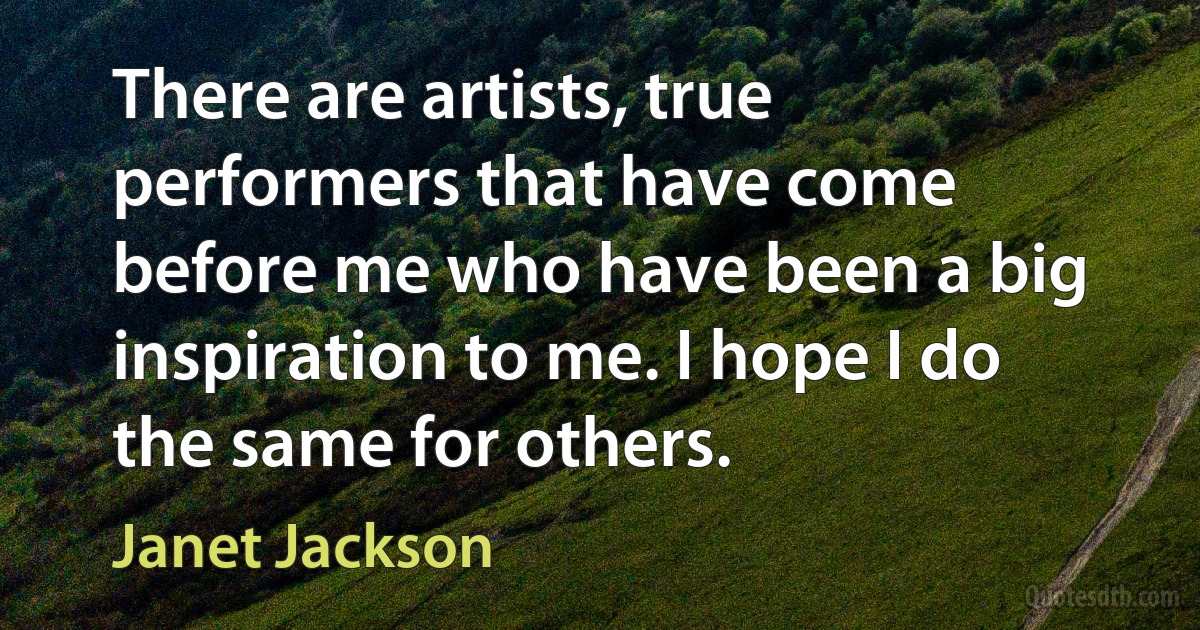 There are artists, true performers that have come before me who have been a big inspiration to me. I hope I do the same for others. (Janet Jackson)