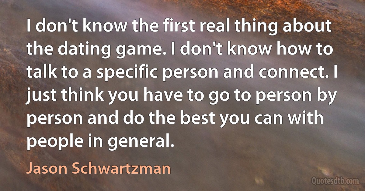 I don't know the first real thing about the dating game. I don't know how to talk to a specific person and connect. I just think you have to go to person by person and do the best you can with people in general. (Jason Schwartzman)