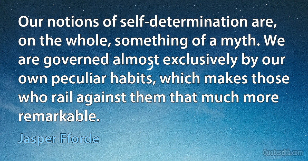 Our notions of self-determination are, on the whole, something of a myth. We are governed almost exclusively by our own peculiar habits, which makes those who rail against them that much more remarkable. (Jasper Fforde)