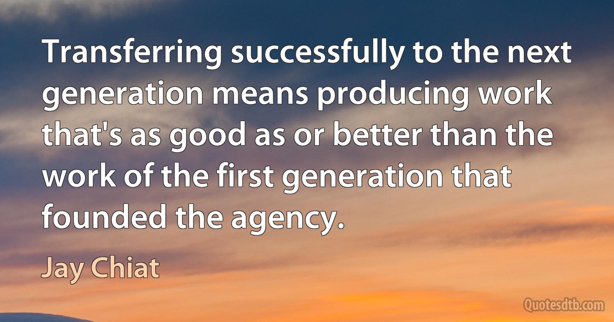 Transferring successfully to the next generation means producing work that's as good as or better than the work of the first generation that founded the agency. (Jay Chiat)