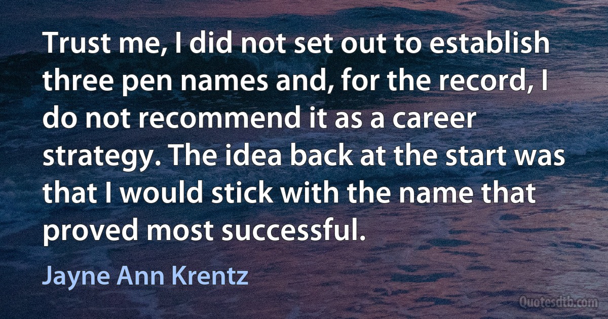 Trust me, I did not set out to establish three pen names and, for the record, I do not recommend it as a career strategy. The idea back at the start was that I would stick with the name that proved most successful. (Jayne Ann Krentz)