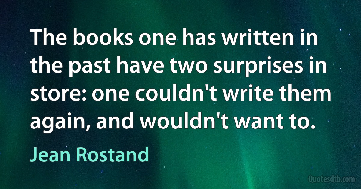 The books one has written in the past have two surprises in store: one couldn't write them again, and wouldn't want to. (Jean Rostand)