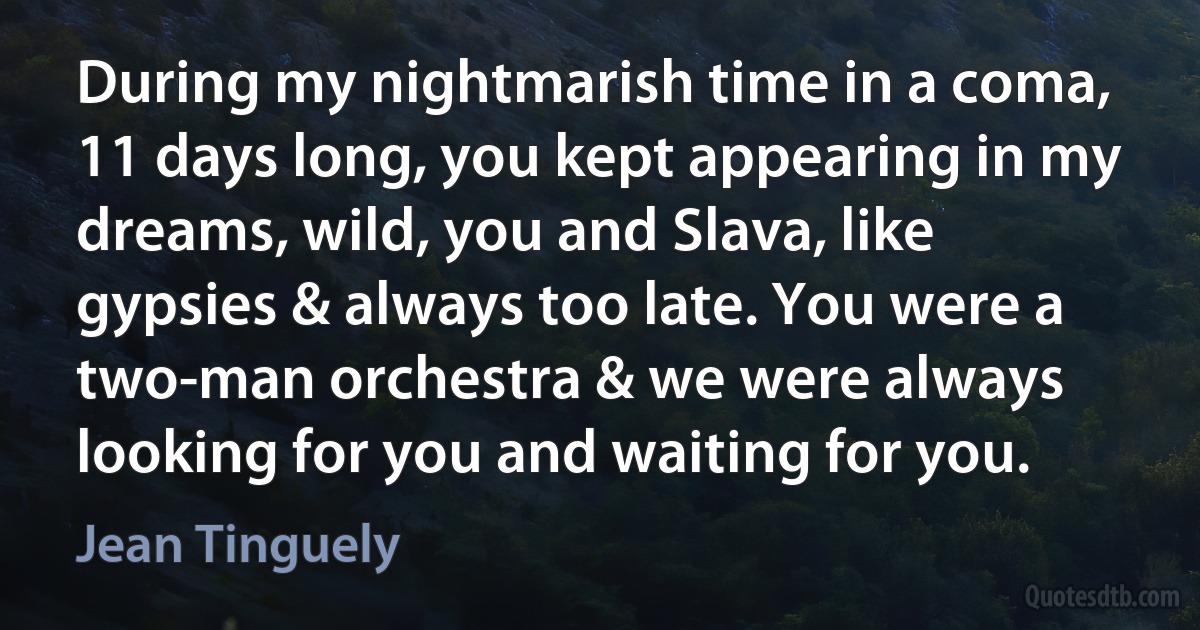 During my nightmarish time in a coma, 11 days long, you kept appearing in my dreams, wild, you and Slava, like gypsies & always too late. You were a two-man orchestra & we were always looking for you and waiting for you. (Jean Tinguely)