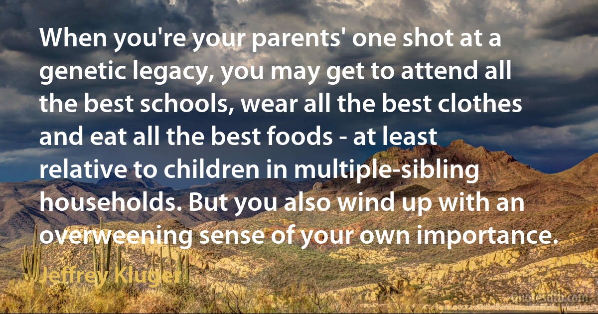 When you're your parents' one shot at a genetic legacy, you may get to attend all the best schools, wear all the best clothes and eat all the best foods - at least relative to children in multiple-sibling households. But you also wind up with an overweening sense of your own importance. (Jeffrey Kluger)