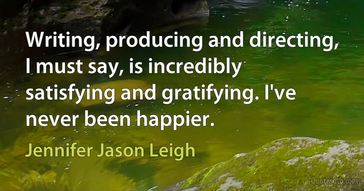 Writing, producing and directing, I must say, is incredibly satisfying and gratifying. I've never been happier. (Jennifer Jason Leigh)