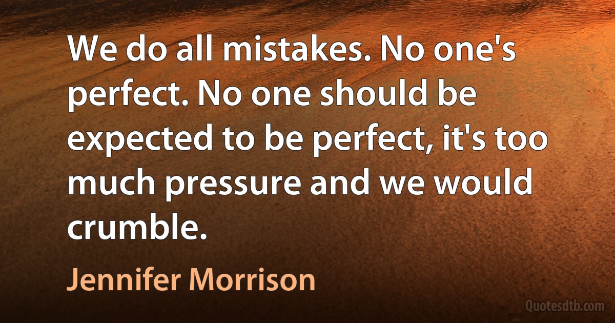 We do all mistakes. No one's perfect. No one should be expected to be perfect, it's too much pressure and we would crumble. (Jennifer Morrison)