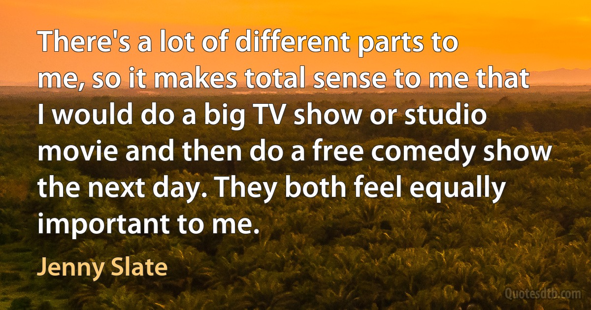 There's a lot of different parts to me, so it makes total sense to me that I would do a big TV show or studio movie and then do a free comedy show the next day. They both feel equally important to me. (Jenny Slate)