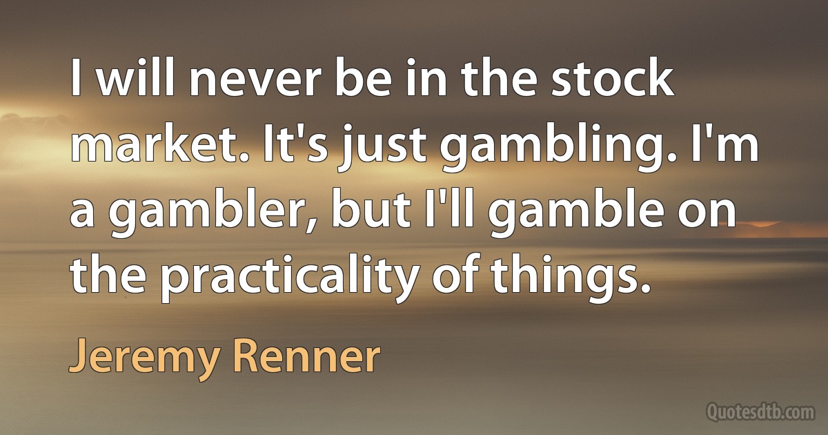 I will never be in the stock market. It's just gambling. I'm a gambler, but I'll gamble on the practicality of things. (Jeremy Renner)