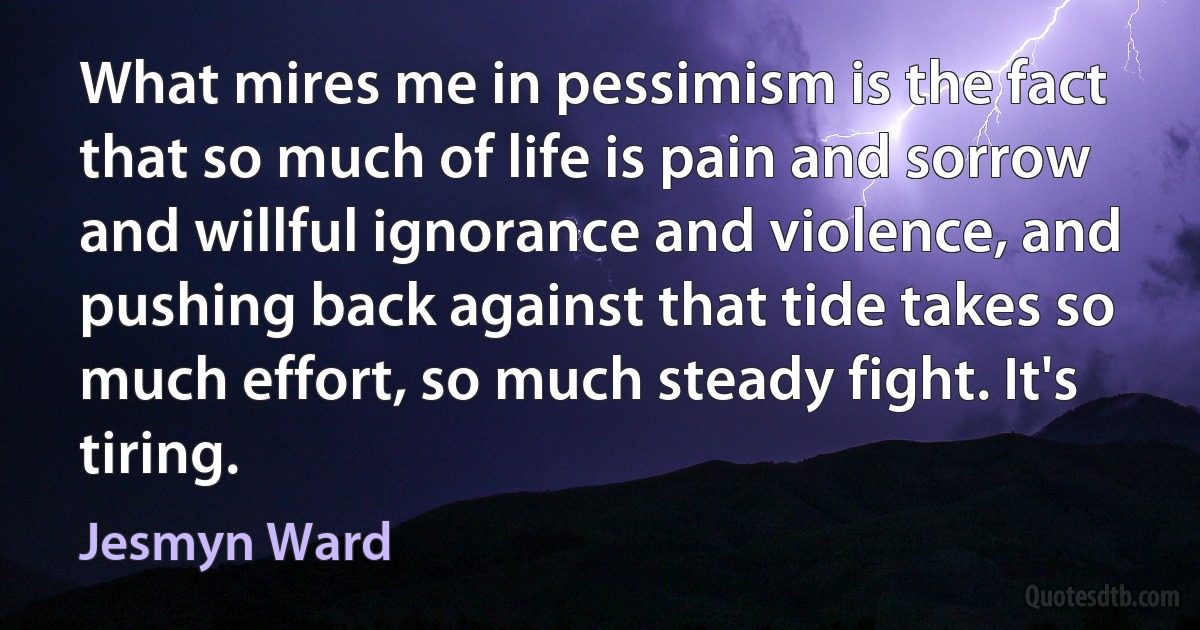 What mires me in pessimism is the fact that so much of life is pain and sorrow and willful ignorance and violence, and pushing back against that tide takes so much effort, so much steady fight. It's tiring. (Jesmyn Ward)