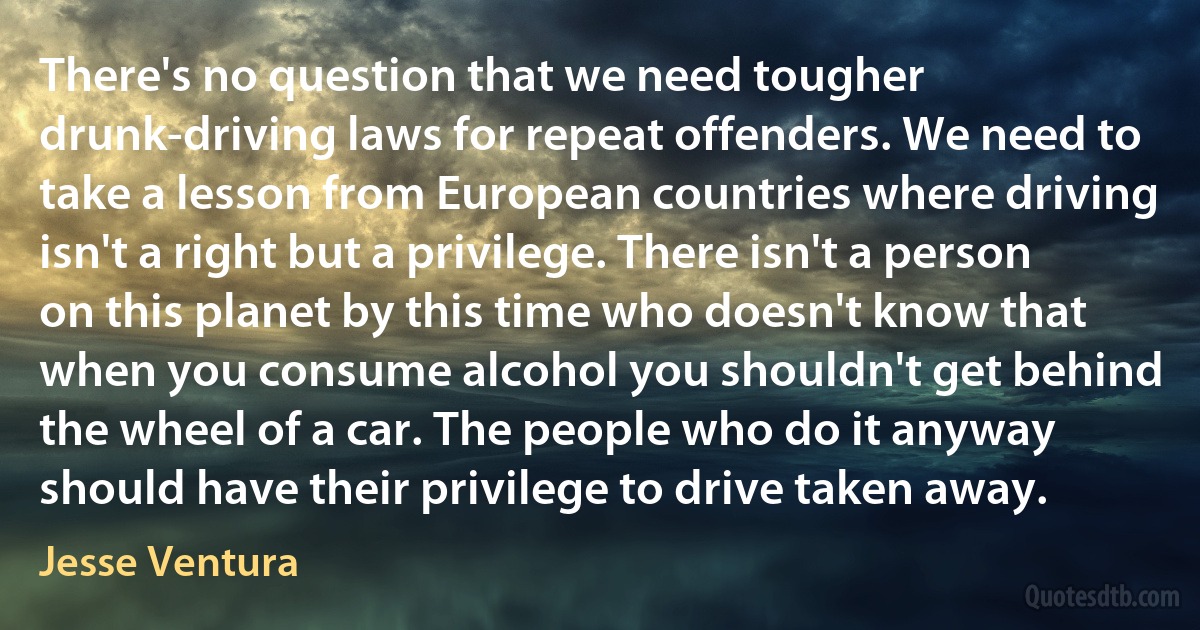 There's no question that we need tougher drunk-driving laws for repeat offenders. We need to take a lesson from European countries where driving isn't a right but a privilege. There isn't a person on this planet by this time who doesn't know that when you consume alcohol you shouldn't get behind the wheel of a car. The people who do it anyway should have their privilege to drive taken away. (Jesse Ventura)