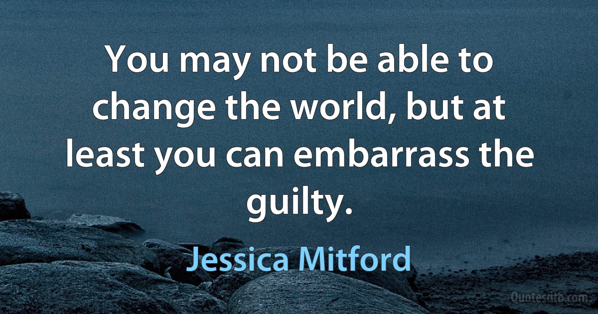 You may not be able to change the world, but at least you can embarrass the guilty. (Jessica Mitford)