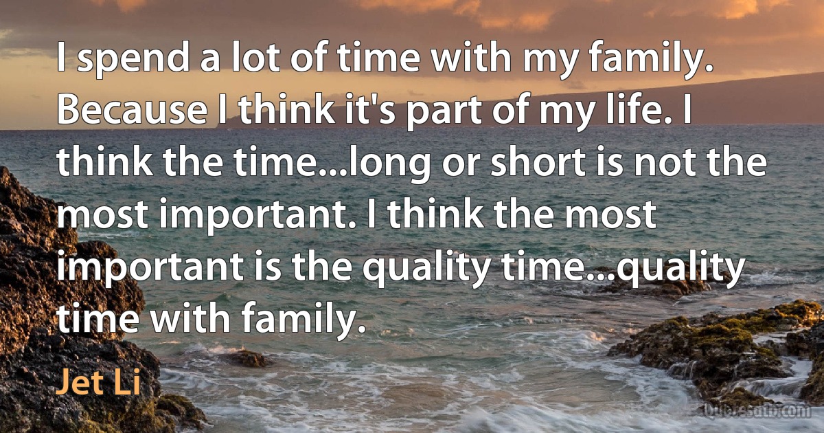 I spend a lot of time with my family. Because I think it's part of my life. I think the time...long or short is not the most important. I think the most important is the quality time...quality time with family. (Jet Li)