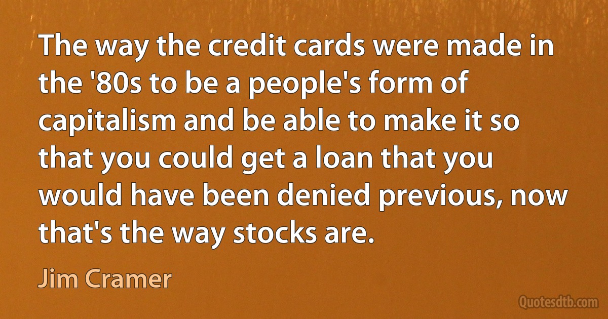 The way the credit cards were made in the '80s to be a people's form of capitalism and be able to make it so that you could get a loan that you would have been denied previous, now that's the way stocks are. (Jim Cramer)