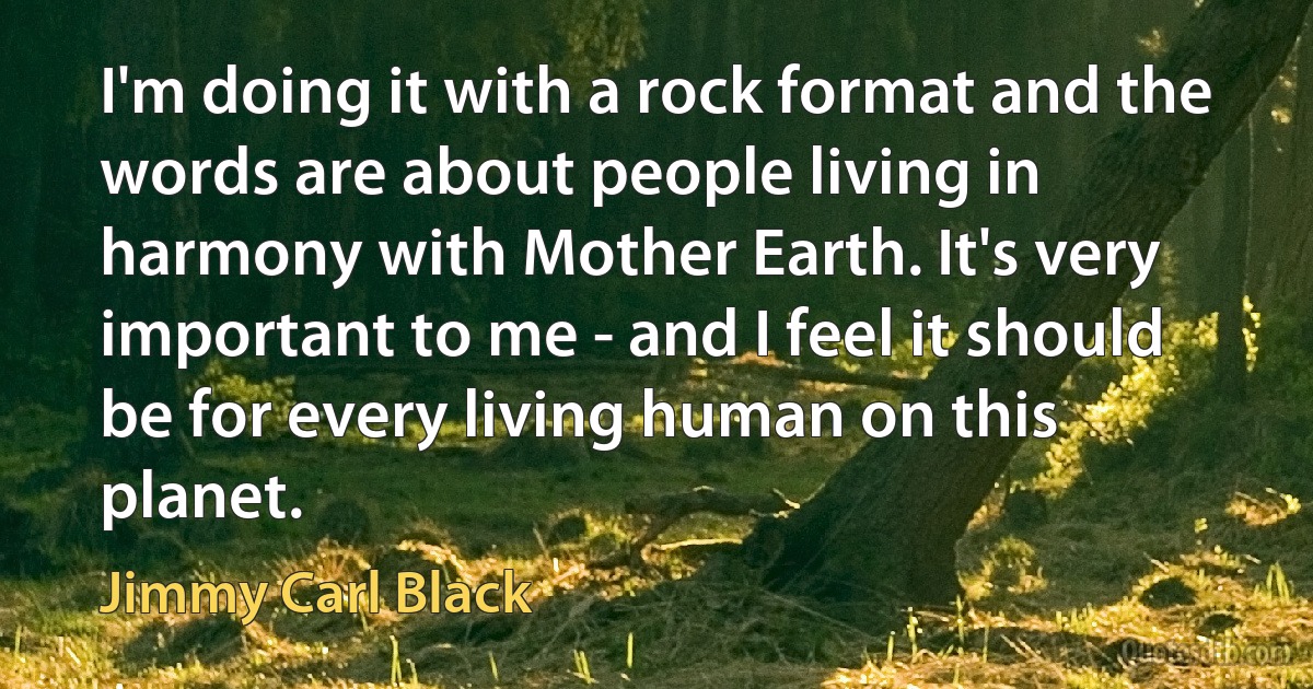 I'm doing it with a rock format and the words are about people living in harmony with Mother Earth. It's very important to me - and I feel it should be for every living human on this planet. (Jimmy Carl Black)