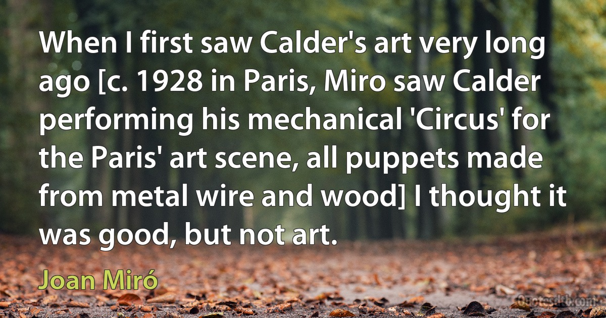 When I first saw Calder's art very long ago [c. 1928 in Paris, Miro saw Calder performing his mechanical 'Circus' for the Paris' art scene, all puppets made from metal wire and wood] I thought it was good, but not art. (Joan Miró)