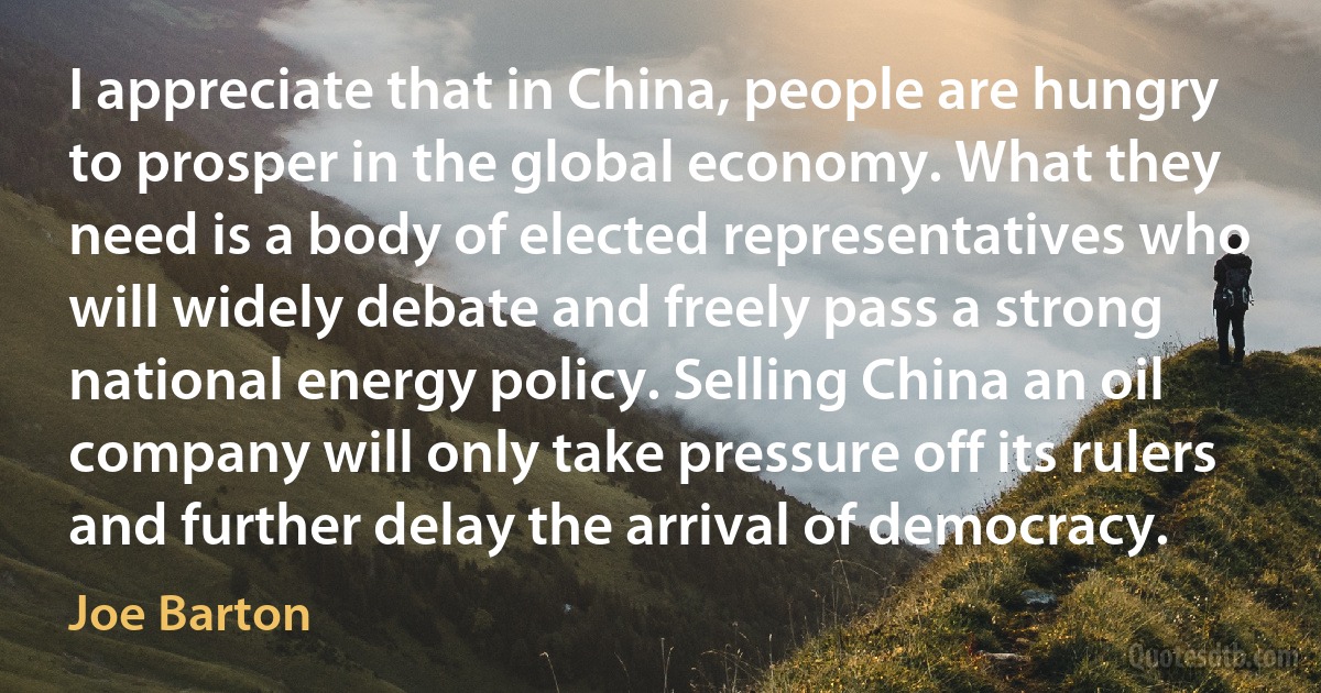 I appreciate that in China, people are hungry to prosper in the global economy. What they need is a body of elected representatives who will widely debate and freely pass a strong national energy policy. Selling China an oil company will only take pressure off its rulers and further delay the arrival of democracy. (Joe Barton)