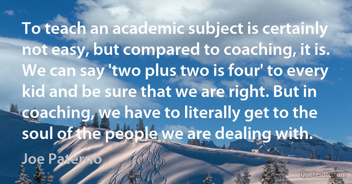 To teach an academic subject is certainly not easy, but compared to coaching, it is. We can say 'two plus two is four' to every kid and be sure that we are right. But in coaching, we have to literally get to the soul of the people we are dealing with. (Joe Paterno)