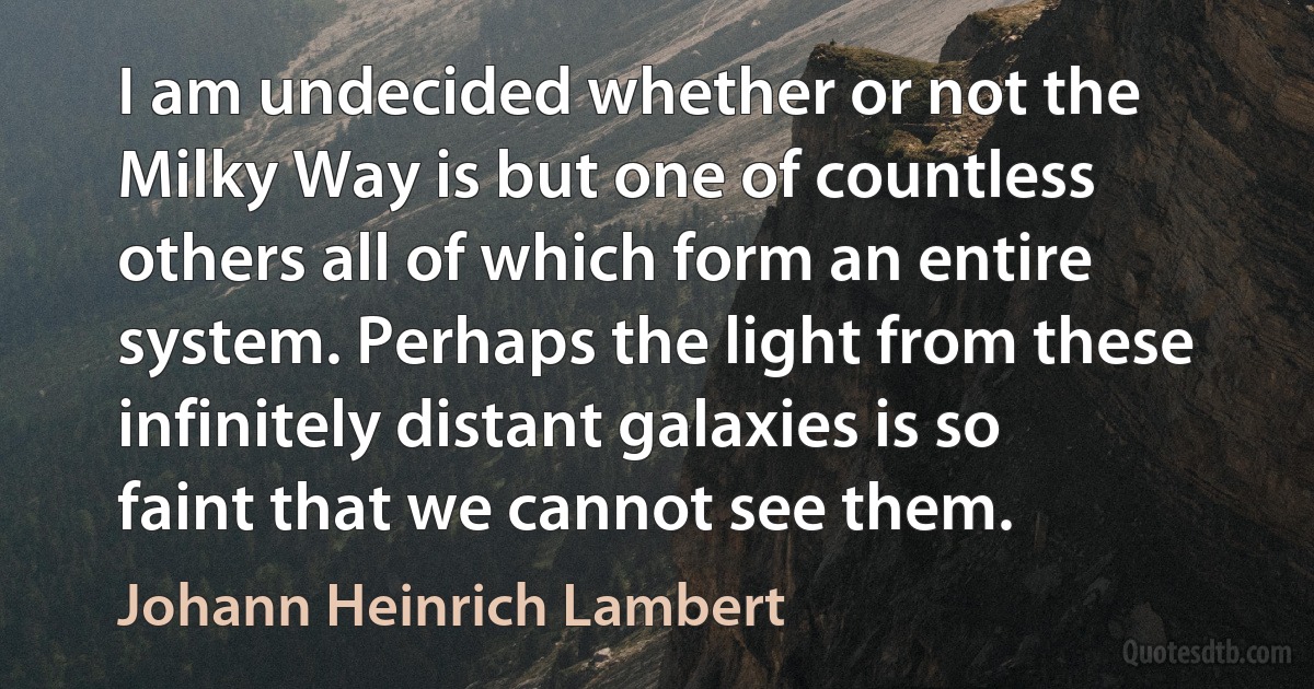 I am undecided whether or not the Milky Way is but one of countless others all of which form an entire system. Perhaps the light from these infinitely distant galaxies is so faint that we cannot see them. (Johann Heinrich Lambert)