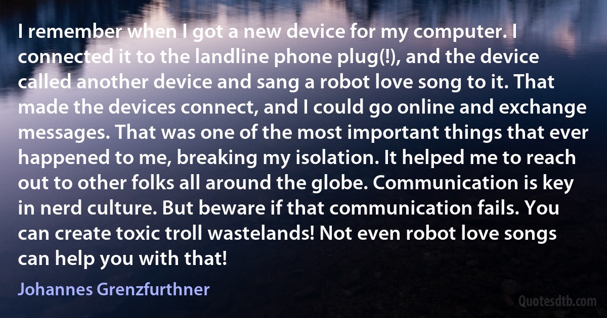 I remember when I got a new device for my computer. I connected it to the landline phone plug(!), and the device called another device and sang a robot love song to it. That made the devices connect, and I could go online and exchange messages. That was one of the most important things that ever happened to me, breaking my isolation. It helped me to reach out to other folks all around the globe. Communication is key in nerd culture. But beware if that communication fails. You can create toxic troll wastelands! Not even robot love songs can help you with that! (Johannes Grenzfurthner)