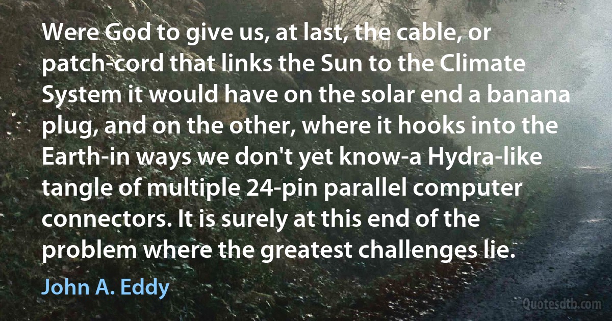 Were God to give us, at last, the cable, or patch-cord that links the Sun to the Climate System it would have on the solar end a banana plug, and on the other, where it hooks into the Earth-in ways we don't yet know-a Hydra-like tangle of multiple 24-pin parallel computer connectors. It is surely at this end of the problem where the greatest challenges lie. (John A. Eddy)