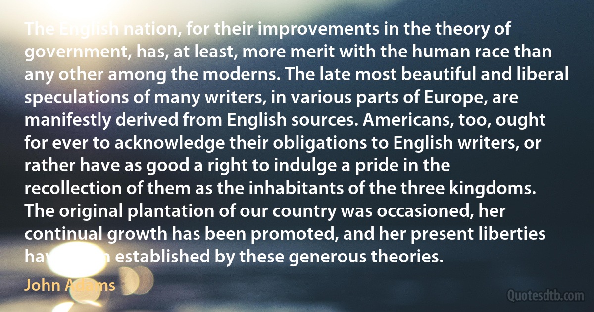 The English nation, for their improvements in the theory of government, has, at least, more merit with the human race than any other among the moderns. The late most beautiful and liberal speculations of many writers, in various parts of Europe, are manifestly derived from English sources. Americans, too, ought for ever to acknowledge their obligations to English writers, or rather have as good a right to indulge a pride in the recollection of them as the inhabitants of the three kingdoms. The original plantation of our country was occasioned, her continual growth has been promoted, and her present liberties have been established by these generous theories. (John Adams)